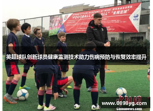 英超球队创新球员健康监测技术助力伤病预防与恢复效率提升
