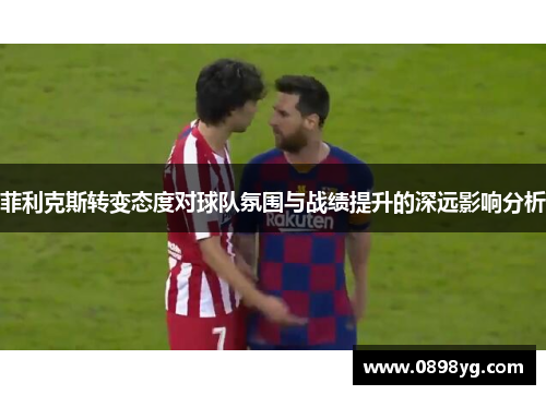 菲利克斯转变态度对球队氛围与战绩提升的深远影响分析